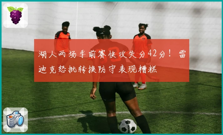 湖人两场季前赛快攻失分42分！雷迪克怒批转换防守表现糟糕