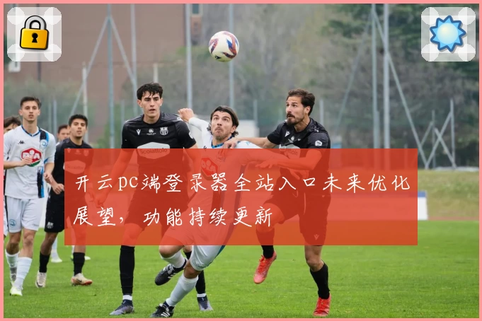 开云pc端登录器全站入口未来优化展望，功能持续更新