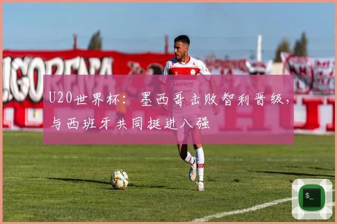 U20世界杯：墨西哥击败智利晋级，与西班牙共同挺进八强
