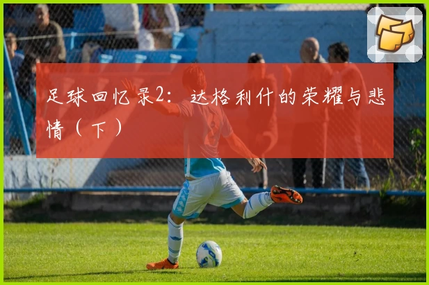 足球回忆录2：达格利什的荣耀与悲情（下）