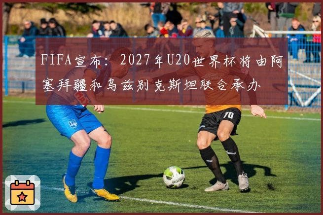 FIFA宣布：2027年U20世界杯将由阿塞拜疆和乌兹别克斯坦联合承办