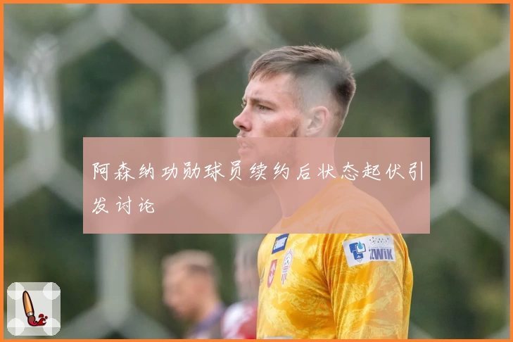 阿森纳功勋球员续约后状态起伏引发讨论
