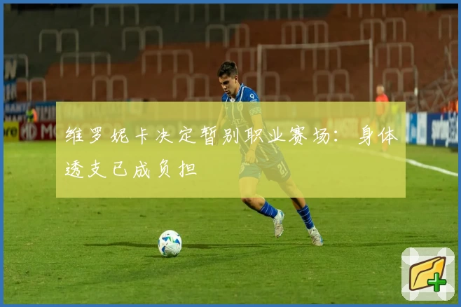 维罗妮卡决定暂别职业赛场：身体透支已成负担