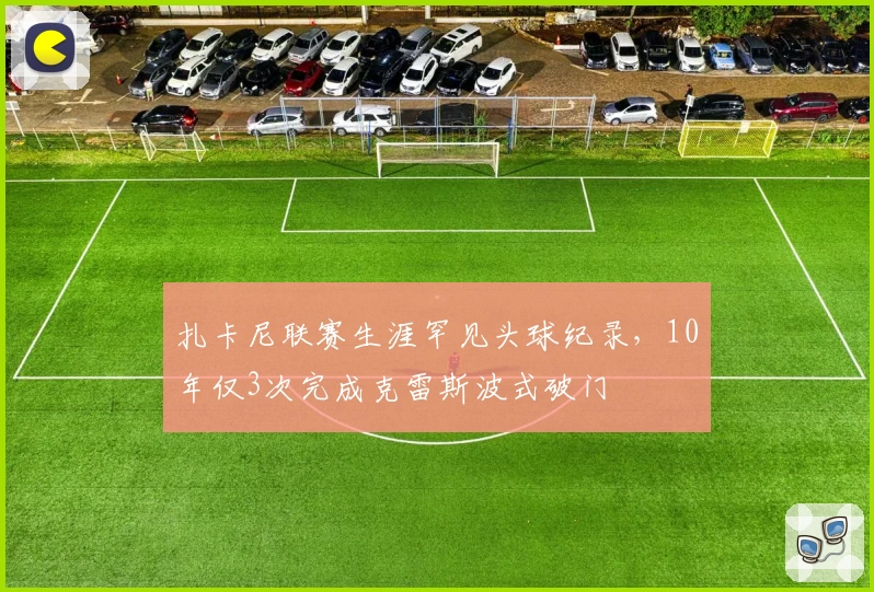 扎卡尼联赛生涯罕见头球纪录，10年仅3次完成克雷斯波式破门