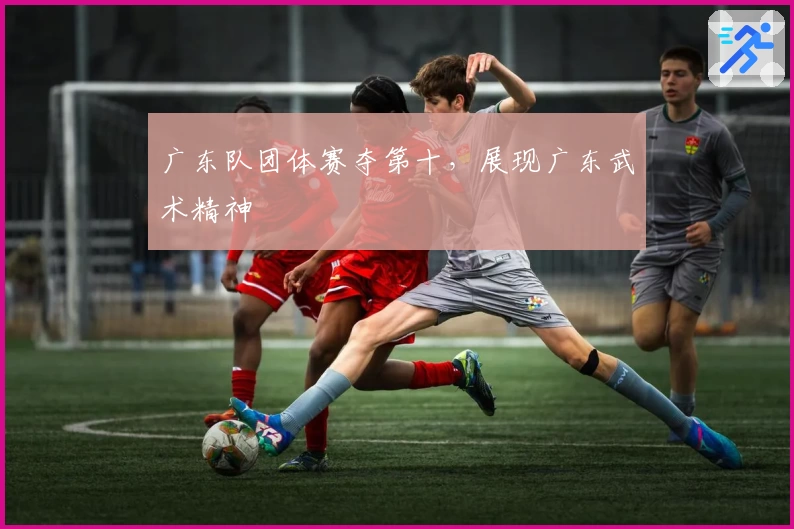 广东队团体赛夺第十，展现广东武术精神