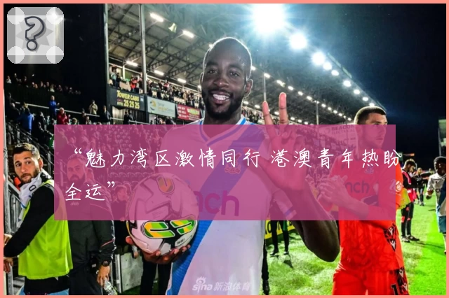 “魅力湾区激情同行 港澳青年热盼全运”