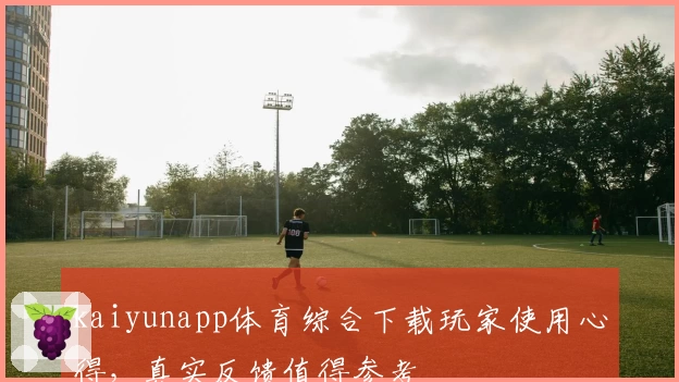kaiyunapp体育综合下载玩家使用心得，真实反馈值得参考