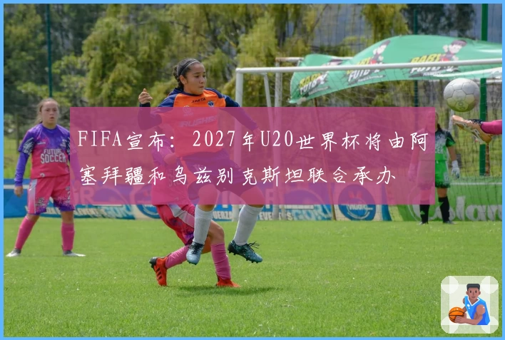 FIFA宣布：2027年U20世界杯将由阿塞拜疆和乌兹别克斯坦联合承办