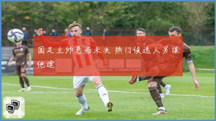 国足主帅悬而未决 热门候选人另谋他途