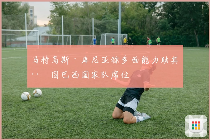 马特乌斯·库尼亚称多面能力助其稳固巴西国家队席位