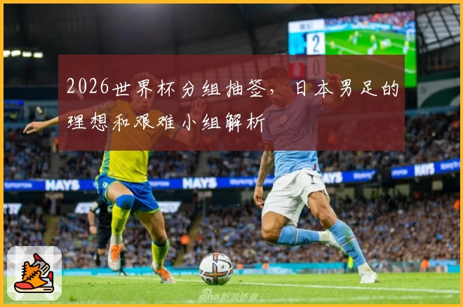 2026世界杯分组抽签，日本男足的理想和艰难小组解析