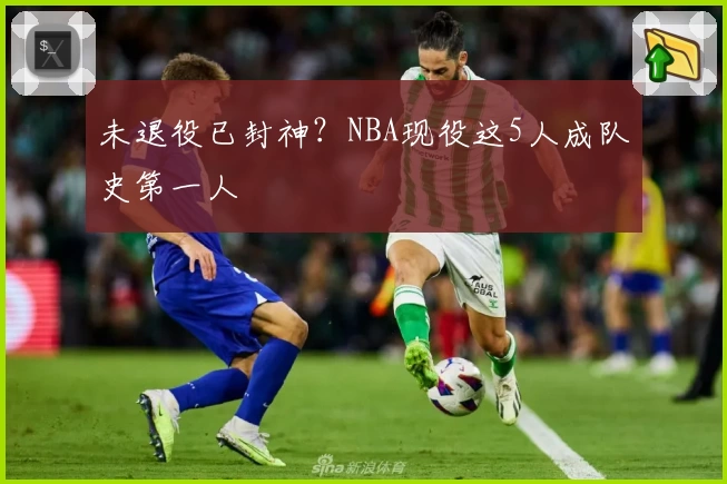 未退役已封神？NBA现役这5人成队史第一人