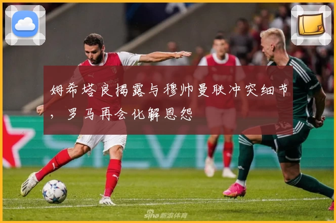 姆希塔良揭露与穆帅曼联冲突细节,罗马再会化解恩怨