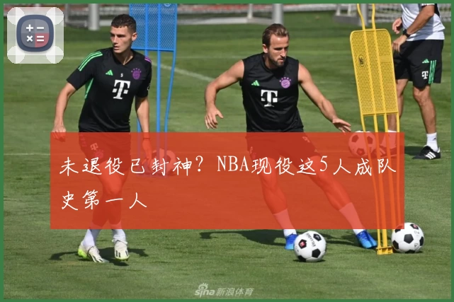未退役已封神？NBA现役这5人成队史第一人