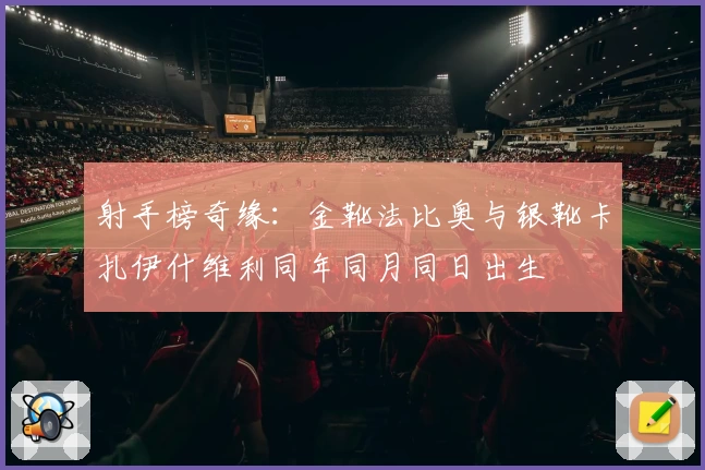 射手榜奇缘：金靴法比奥与银靴卡扎伊什维利同年同月同日出生