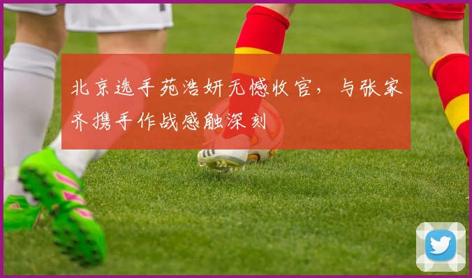 北京选手苑浩妍无憾收官，与张家齐携手作战感触深刻